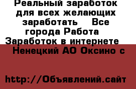 Реальный заработок для всех желающих заработать. - Все города Работа » Заработок в интернете   . Ненецкий АО,Оксино с.